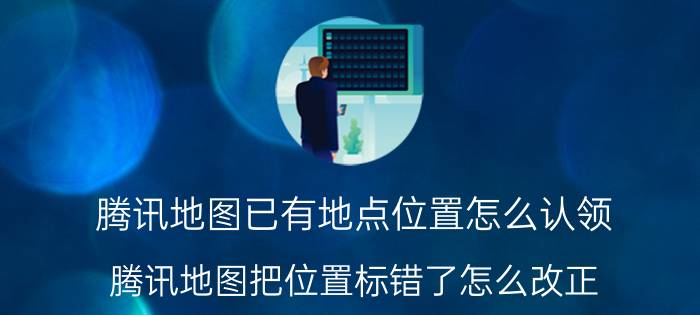 腾讯地图已有地点位置怎么认领 腾讯地图把位置标错了怎么改正？